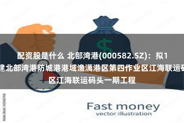 配资股是什么 北部湾港(000582.SZ)：拟18.92亿元投建北部湾港防城港港域渔澫港区第四作业区江海联运码头一期工程
