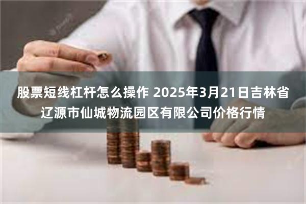 股票短线杠杆怎么操作 2025年3月21日吉林省辽源市仙城物流园区有限公司价格行情