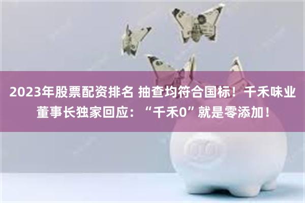 2023年股票配资排名 抽查均符合国标！千禾味业董事长独家回应：“千禾0”就是零添加！