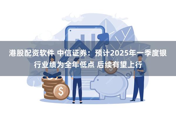港股配资软件 中信证券：预计2025年一季度银行业绩为全年低点 后续有望上行