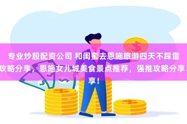 专业炒股配资公司 和闺蜜去恩施旅游四天不踩雷攻略分享，恩施女儿城美食景点推荐，强推攻略分享！