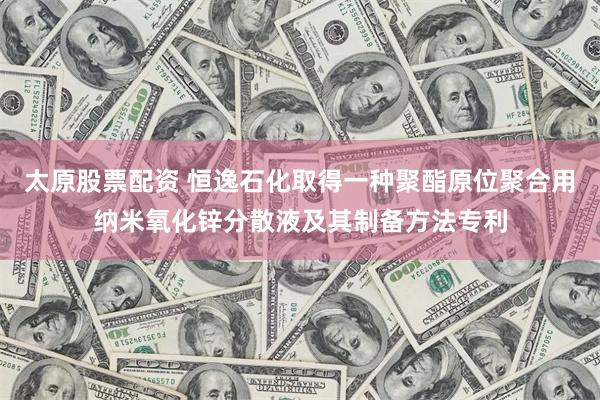 太原股票配资 恒逸石化取得一种聚酯原位聚合用纳米氧化锌分散液及其制备方法专利