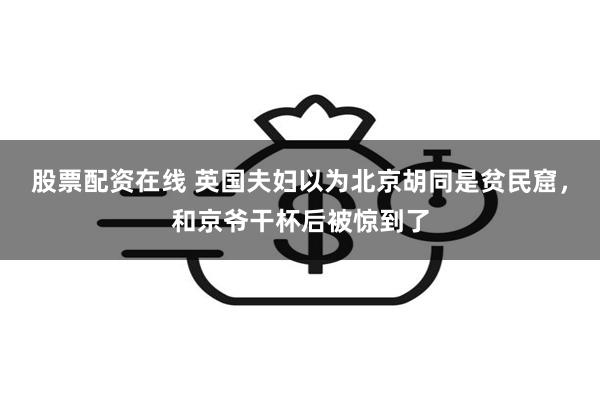 股票配资在线 英国夫妇以为北京胡同是贫民窟，和京爷干杯后被惊到了