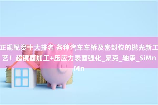 正规配资十大排名 各种汽车车桥及密封位的抛光新工艺！超镜面加工+压应力表面强化_豪克_轴承_SiMn
