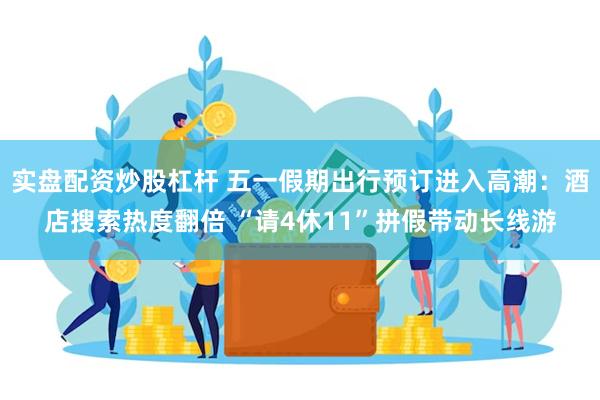 实盘配资炒股杠杆 五一假期出行预订进入高潮：酒店搜索热度翻倍 “请4休11”拼假带动长线游