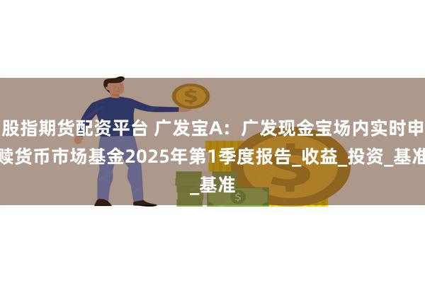 股指期货配资平台 广发宝A：广发现金宝场内实时申赎货币市场基金2025年第1季度报告_收益_投资_基准