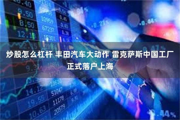 炒股怎么杠杆 丰田汽车大动作 雷克萨斯中国工厂正式落户上海