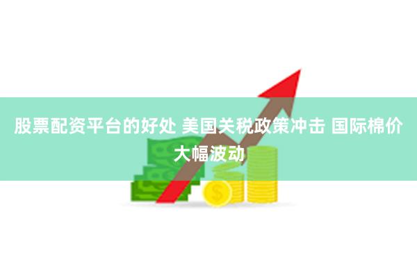 股票配资平台的好处 美国关税政策冲击 国际棉价大幅波动