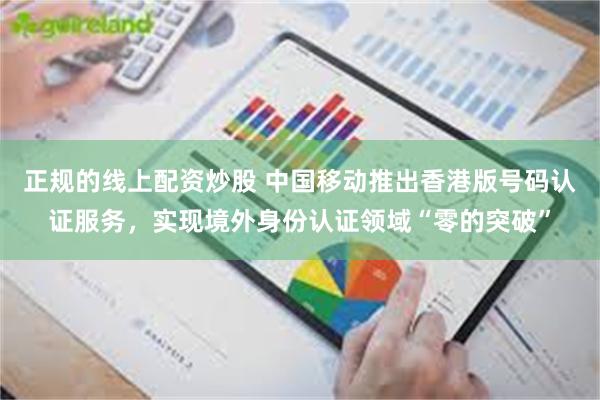 正规的线上配资炒股 中国移动推出香港版号码认证服务，实现境外身份认证领域“零的突破”