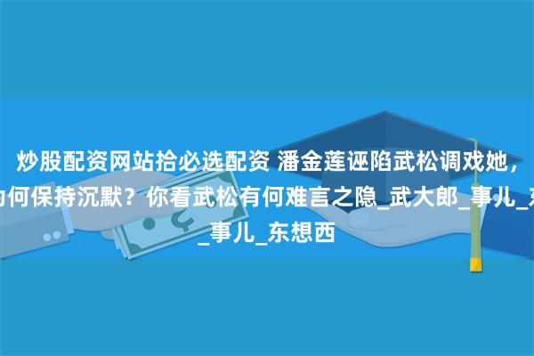 炒股配资网站拾必选配资 潘金莲诬陷武松调戏她，武松为何保持沉默？你看武松有何难言之隐_武大郎_事儿_东想西
