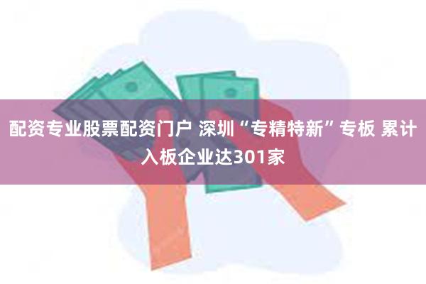 配资专业股票配资门户 深圳“专精特新”专板 累计入板企业达301家