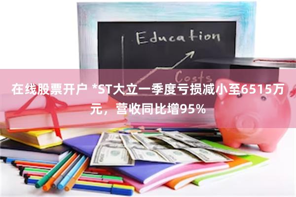 在线股票开户 *ST大立一季度亏损减小至6515万元，营收同比增95%