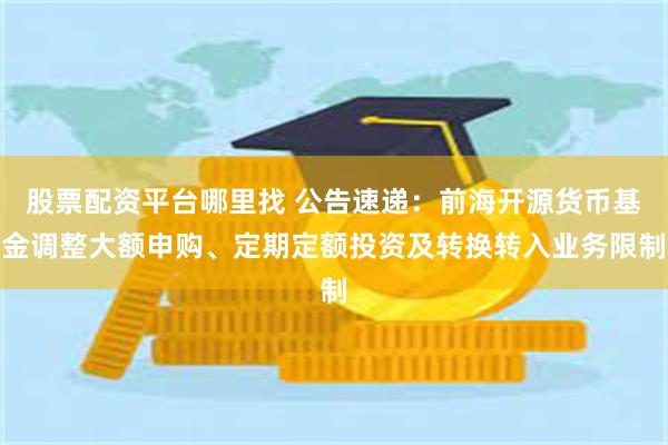 股票配资平台哪里找 公告速递：前海开源货币基金调整大额申购、定期定额投资及转换转入业务限制