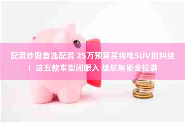 配资炒股首选配资 25万预算买纯电SUV别纠结！这五款车型闭眼入 续航智能全拉满