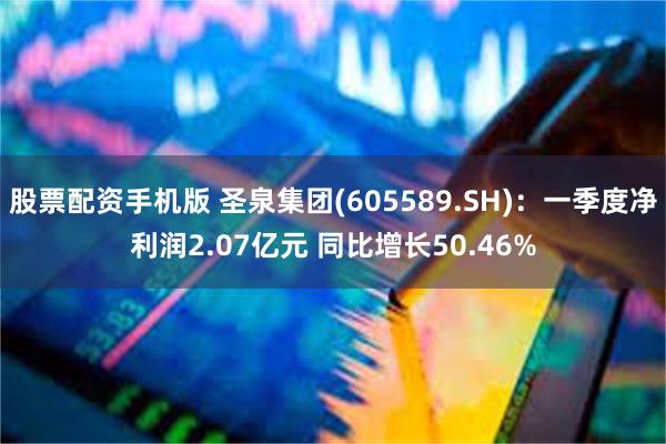 股票配资手机版 圣泉集团(605589.SH)：一季度净利润2.07亿元 同比增长50.46%
