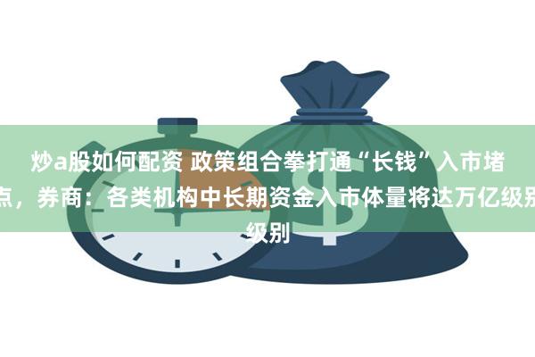 炒a股如何配资 政策组合拳打通“长钱”入市堵点，券商：各类机构中长期资金入市体量将达万亿级别
