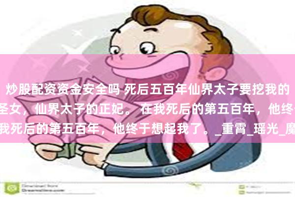 炒股配资资金安全吗 死后五百年仙界太子要挖我的心 华铃凌渊 我是魔族圣女，仙界太子的正妃。 在我死后的第五百年，他终于想起我了。_重霄_瑶光_魔界