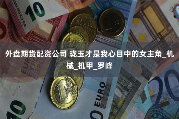 外盘期货配资公司 珑玉才是我心目中的女主角_机械_机甲_罗峰