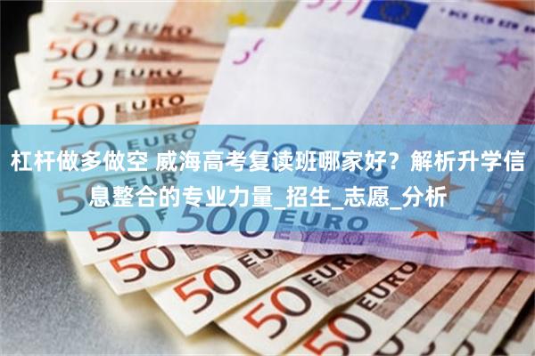 杠杆做多做空 威海高考复读班哪家好？解析升学信息整合的专业力量_招生_志愿_分析
