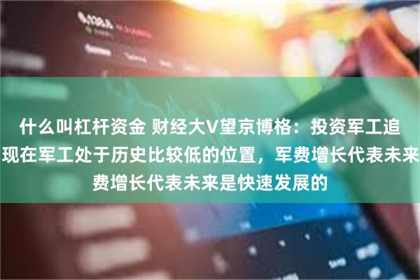 什么叫杠杆资金 财经大V望京博格：投资军工追涨很难起来，现在军工处于历史比较低的位置，军费增长代表未来是快速发展的