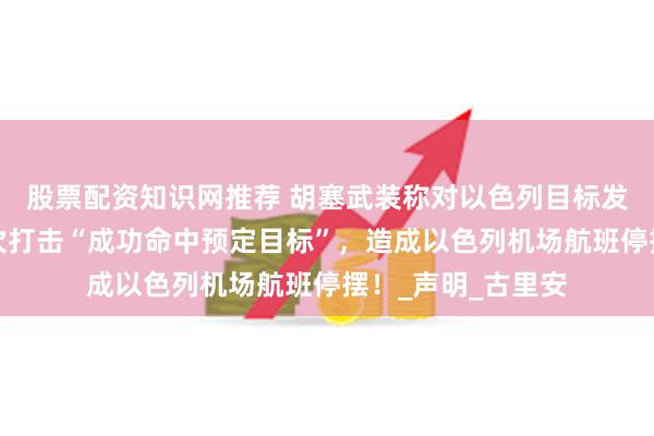 股票配资知识网推荐 胡塞武装称对以色列目标发动导弹袭击：两次打击“成功命中预定目标”，造成以色列机场航班停摆！_声明_古里安