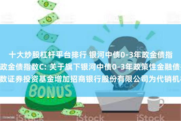 十大炒股杠杆平台排行 银河中债0-3年政金债指数A,银河中债0-3年政金债指数C: 关于旗下银河中债0-3年政策性金融债指数证券投资基金增加招商银行股份有限公司为代销机构并开通定投、转换业务的公告