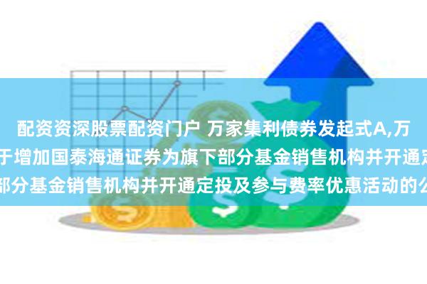配资资深股票配资门户 万家集利债券发起式A,万家集利债券发起式C: 关于增加国泰海通证券为旗下部分基金销售机构并开通定投及参与费率优惠活动的公告