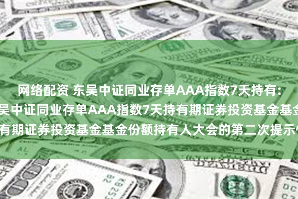 网络配资 东吴中证同业存单AAA指数7天持有: 关于以通讯方式召开东吴中证同业存单AAA指数7天持有期证券投资基金基金份额持有人大会的第二次提示性公告