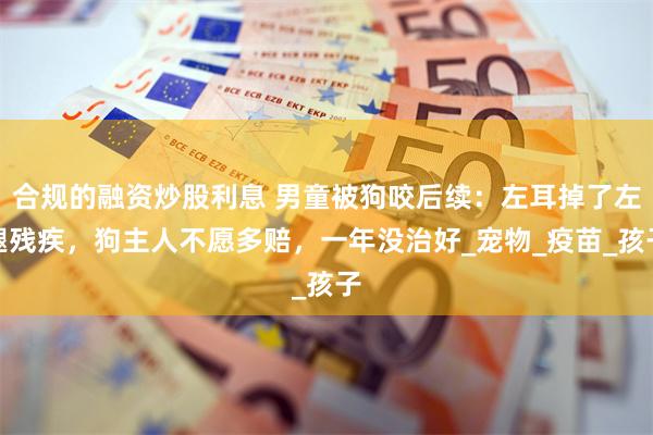 合规的融资炒股利息 男童被狗咬后续：左耳掉了左腿残疾，狗主人不愿多赔，一年没治好_宠物_疫苗_孩子