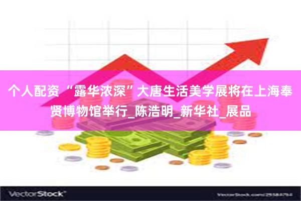 个人配资 “露华浓深”大唐生活美学展将在上海奉贤博物馆举行_陈浩明_新华社_展品