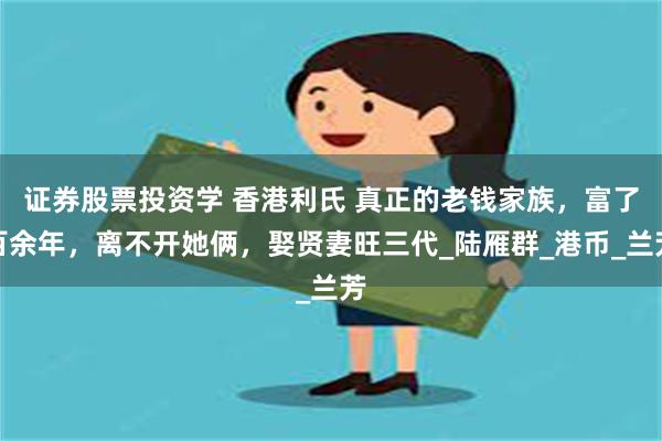 证券股票投资学 香港利氏 真正的老钱家族，富了百余年，离不开她俩，娶贤妻旺三代_陆雁群_港币_兰芳