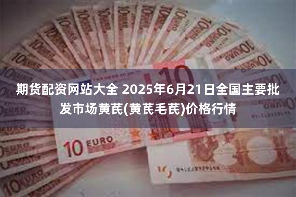 期货配资网站大全 2025年6月21日全国主要批发市场黄芪(黄芪毛芪)价格行情