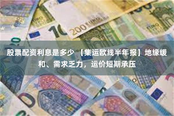 股票配资利息是多少 【集运欧线半年报】地缘缓和、需求乏力，运价短期承压