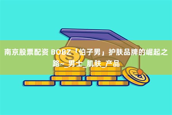 南京股票配资 BOBZ「伯子男」护肤品牌的崛起之路~_男士_肌肤_产品