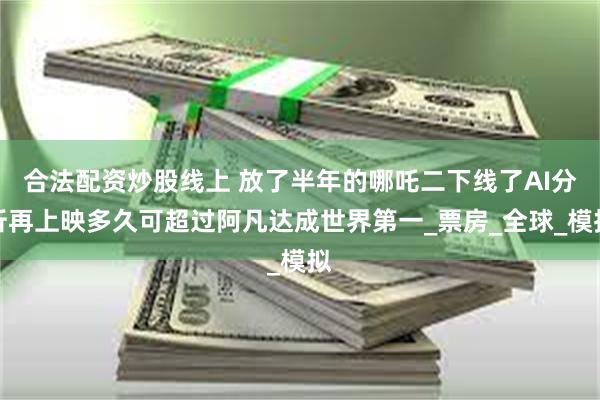 合法配资炒股线上 放了半年的哪吒二下线了AI分析再上映多久可超过阿凡达成世界第一_票房_全球_模拟