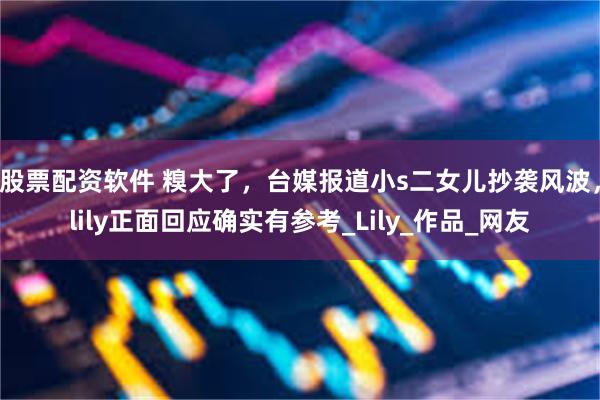 股票配资软件 糗大了，台媒报道小s二女儿抄袭风波，lily正面回应确实有参考_Lily_作品_网友