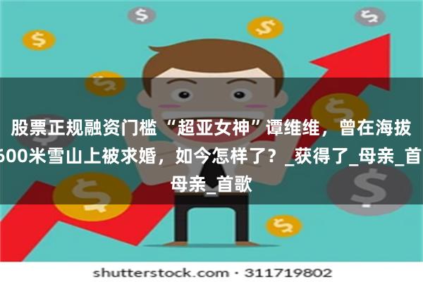 股票正规融资门槛 “超亚女神”谭维维，曾在海拔5600米雪山上被求婚，如今怎样了？_获得了_母亲_首歌