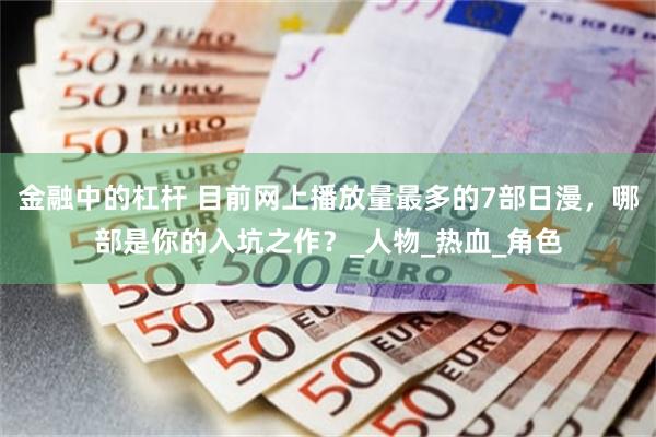 金融中的杠杆 目前网上播放量最多的7部日漫，哪部是你的入坑之作？_人物_热血_角色