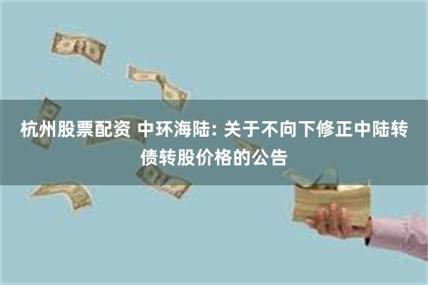 杭州股票配资 中环海陆: 关于不向下修正中陆转债转股价格的公告