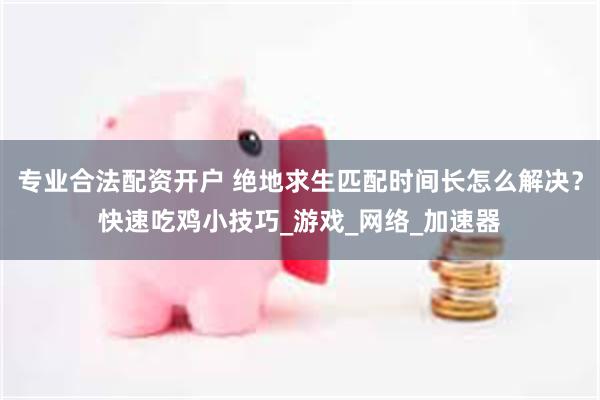 专业合法配资开户 绝地求生匹配时间长怎么解决？快速吃鸡小技巧_游戏_网络_加速器