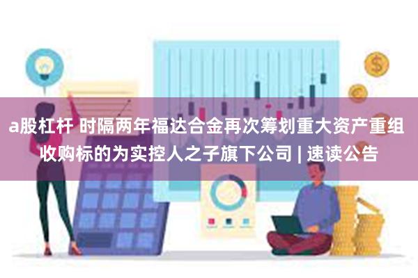 a股杠杆 时隔两年福达合金再次筹划重大资产重组 收购标的为实控人之子旗下公司 | 速读公告