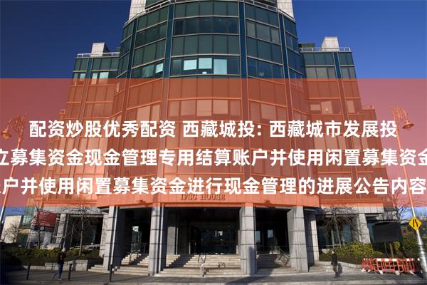 配资炒股优秀配资 西藏城投: 西藏城市发展投资股份有限公司关于开立募集资金现金管理专用结算账户并使用闲置募集资金进行现金管理的进展公告内容摘要