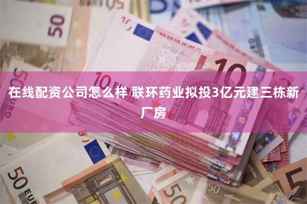 在线配资公司怎么样 联环药业拟投3亿元建三栋新厂房