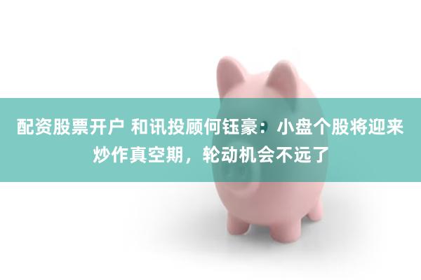 配资股票开户 和讯投顾何钰豪：小盘个股将迎来炒作真空期，轮动机会不远了
