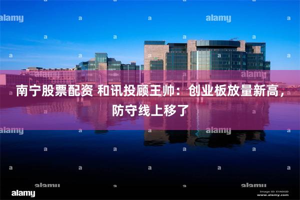 南宁股票配资 和讯投顾王帅：创业板放量新高，防守线上移了