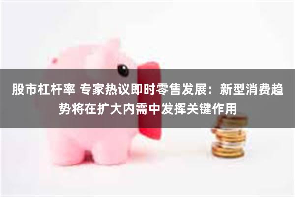 股市杠杆率 专家热议即时零售发展：新型消费趋势将在扩大内需中发挥关键作用