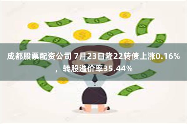 成都股票配资公司 7月23日隆22转债上涨0.16%，转股溢价率35.44%