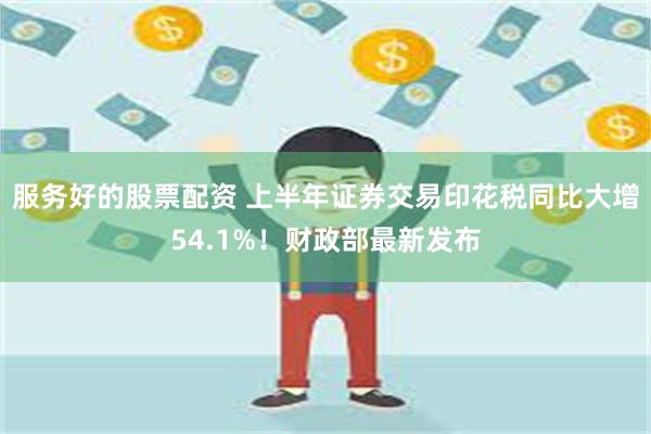 服务好的股票配资 上半年证券交易印花税同比大增54.1%！财政部最新发布