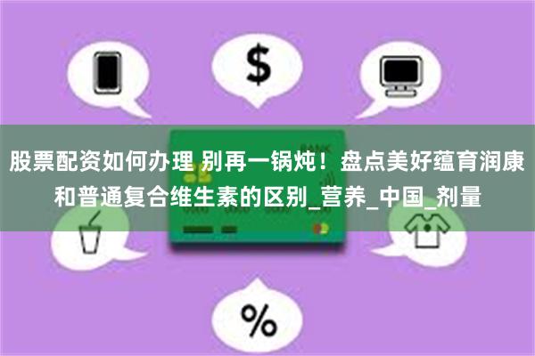 股票配资如何办理 别再一锅炖！盘点美好蕴育润康和普通复合维生素的区别_营养_中国_剂量