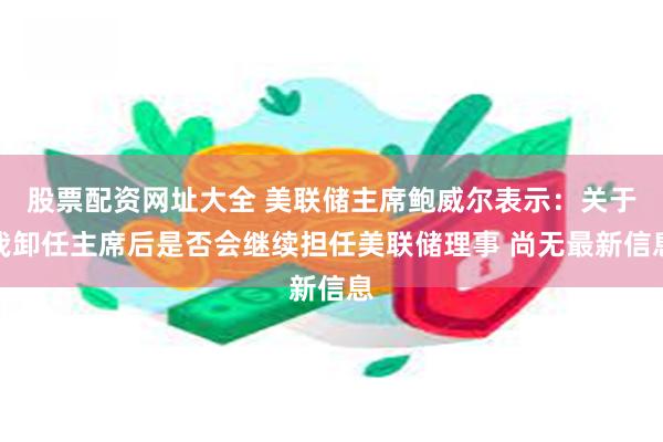 股票配资网址大全 美联储主席鲍威尔表示：关于我卸任主席后是否会继续担任美联储理事 尚无最新信息